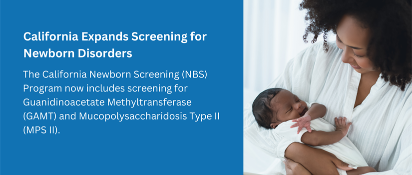 California Expands Screening for Newborn Disorders. The California Newborn Screening (NBS) Program now includes screening for Guanidinoacetate Methyltransferase (GAMT) and Mucopolysaccharidosis Type 2 (MPS 2).